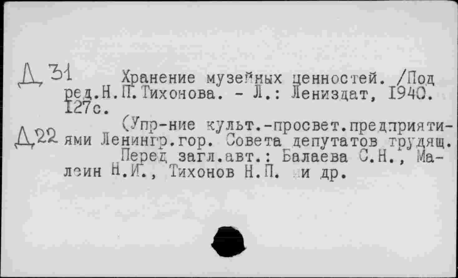 ﻿Д,	Хранение музе?*ных ценностей. /Под
ред.Н.П.Тихонова. - Л.: Лениздат, 1940. 127с.
Л пп (Упр-ние культ.-просвет.предприяти
Д 22 ями Ленингр.гор. Совета депутатов трудящ Перед загл.авт.: Балаева С.Н., Ма-леин Н.П., Тихонов Н.П. и др.